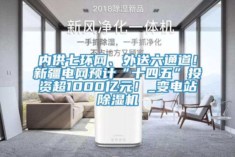 內供七環網、外送六通道！新疆電網預計“十四五”投資超1000億元！_變電站除濕機