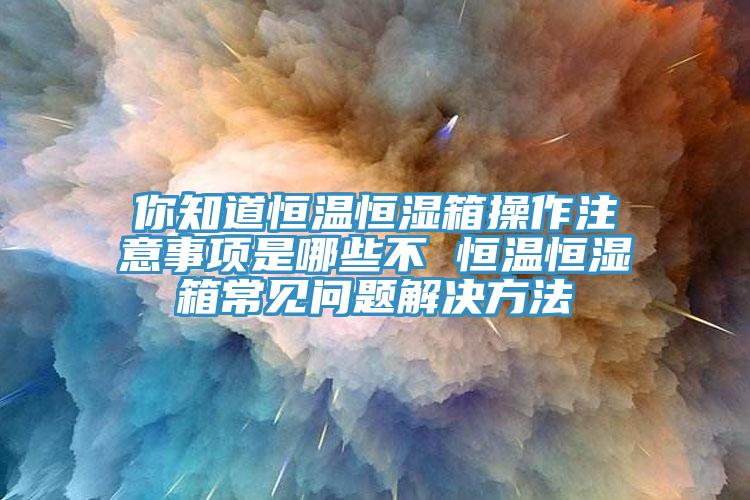 你知道恒溫恒濕箱操作注意事項是哪些不 恒溫恒濕箱常見問題解決方法