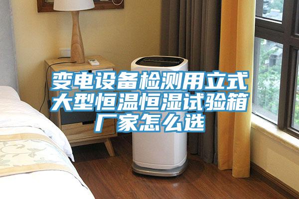 變電設備檢測用立式大型恒溫恒濕試驗箱廠家怎么選